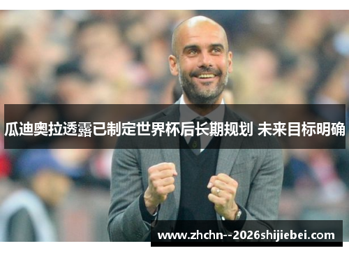 瓜迪奥拉透露已制定世界杯后长期规划 未来目标明确