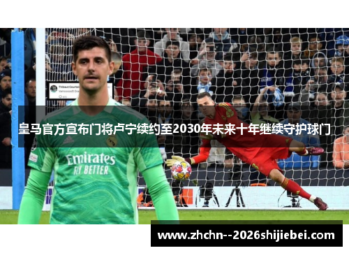 皇马官方宣布门将卢宁续约至2030年未来十年继续守护球门