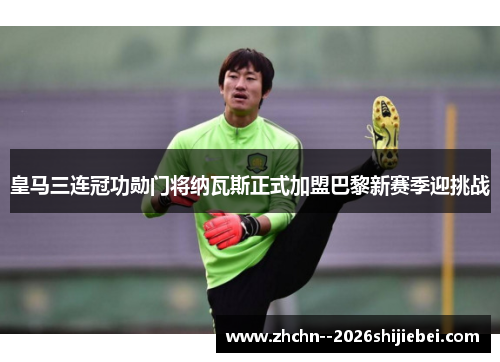 皇马三连冠功勋门将纳瓦斯正式加盟巴黎新赛季迎挑战