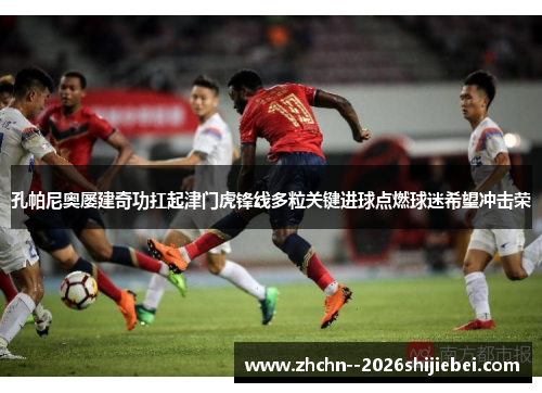 孔帕尼奥屡建奇功扛起津门虎锋线多粒关键进球点燃球迷希望冲击荣 孔帕尼奥屡建奇功扛起津门虎锋线多粒关键进球点燃球迷希望冲击荣