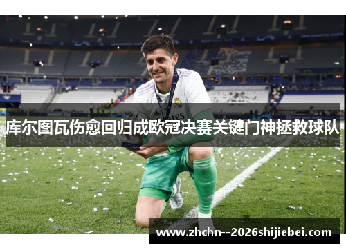库尔图瓦伤愈回归成欧冠决赛关键门神拯救球队 库尔图瓦伤愈回归成欧冠决赛关键门神拯救球队