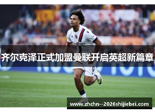 齐尔克泽正式加盟曼联开启英超新篇章