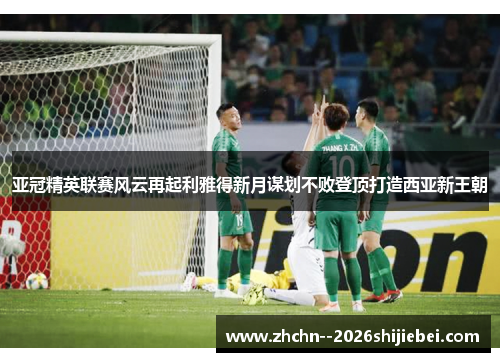 亚冠精英联赛风云再起利雅得新月谋划不败登顶打造西亚新王朝 亚冠精英联赛风云再起利雅得新月谋划不败登顶打造西亚新王朝